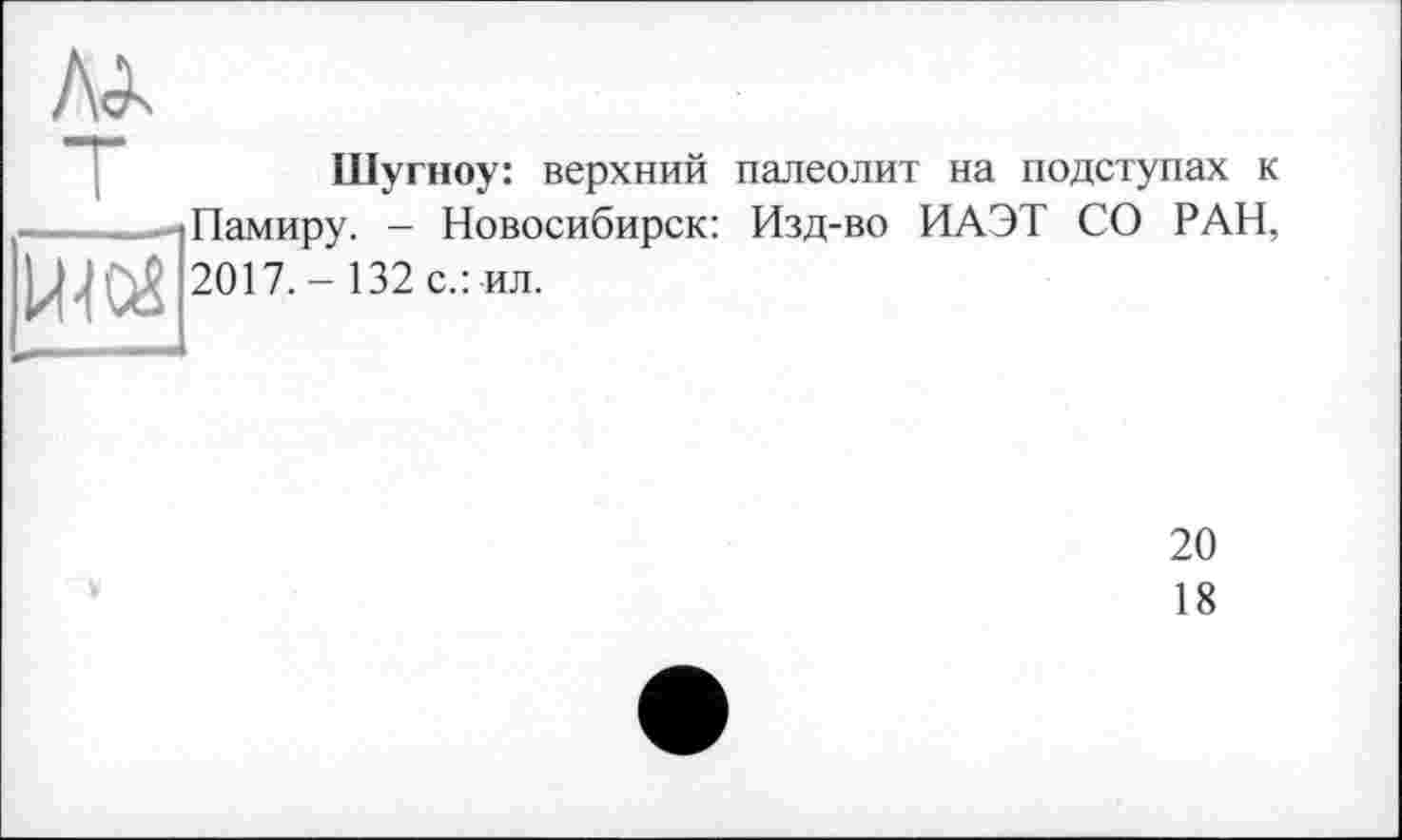 ﻿л<к
Шугноу: верхний палеолит на подступах к ----^1 Памиру. — Новосибирск: Изд-во ИАЭТ СО РАН, 2017.- 132 с.: ил.
20
18